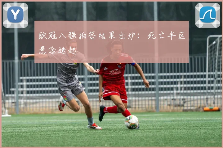 欧冠八强抽签结果出炉：死亡半区悬念迭起