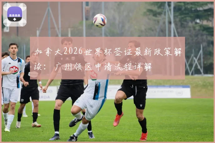 加拿大2026世界杯签证最新政策解读：广州领区申请流程详解