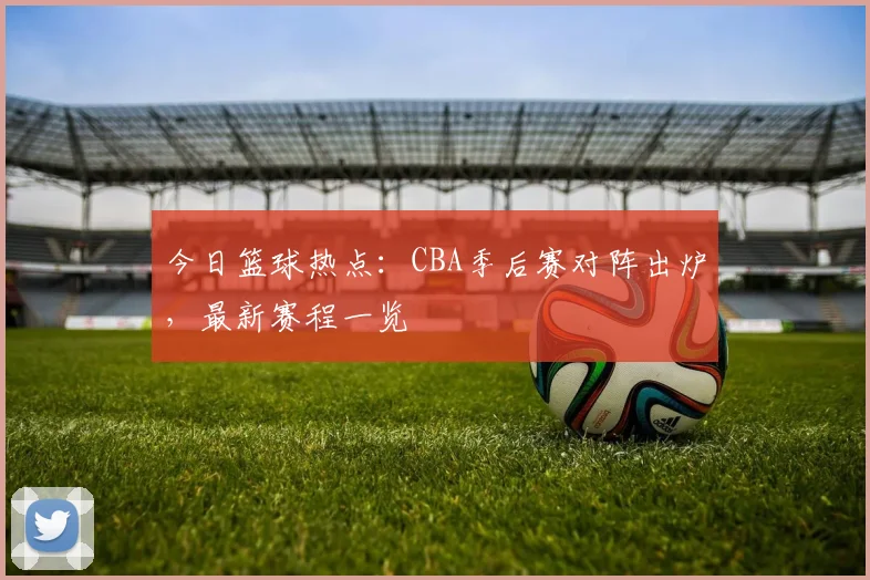 今日篮球热点：CBA季后赛对阵出炉，最新赛程一览