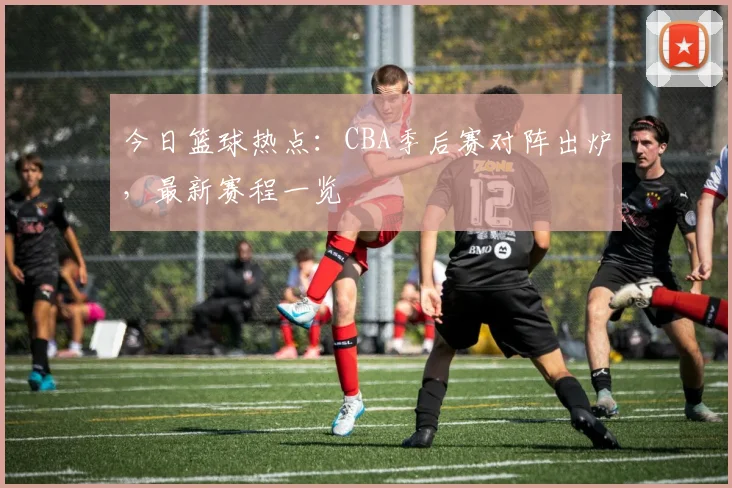 今日篮球热点：CBA季后赛对阵出炉，最新赛程一览