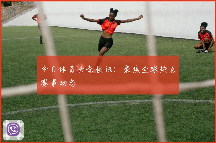 今日体育头条快讯：聚焦全球热点赛事动态