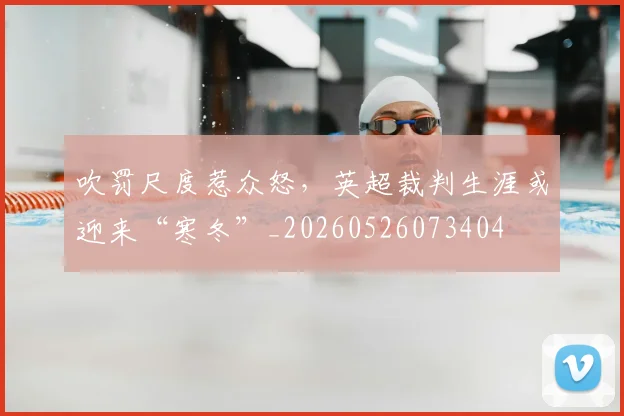 吹罚尺度惹众怒，英超裁判生涯或迎来“寒冬”_20260526073404