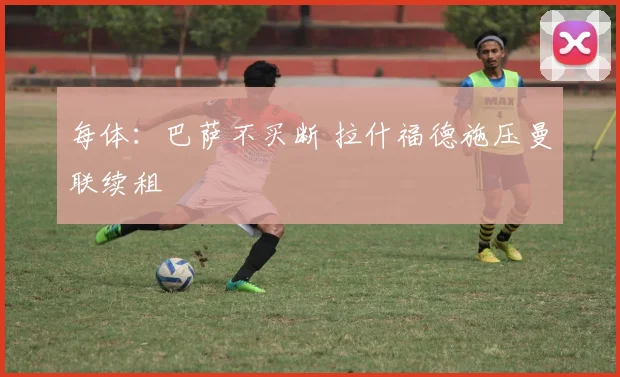 每体：巴萨不买断 拉什福德施压曼联续租