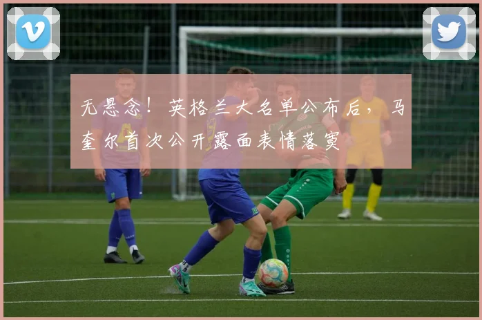 无悬念！英格兰大名单公布后，马奎尔首次公开露面表情落寞