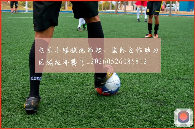 电竞小镇拔地而起，国际合作助力区域经济腾飞_20260526085812