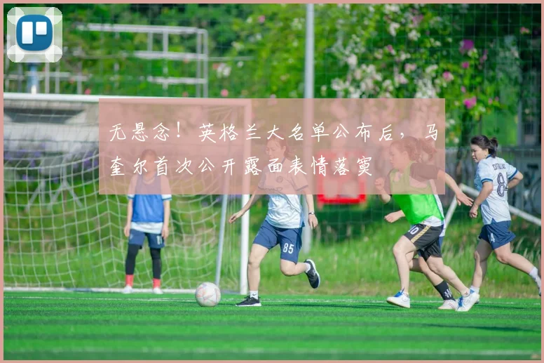 无悬念！英格兰大名单公布后，马奎尔首次公开露面表情落寞