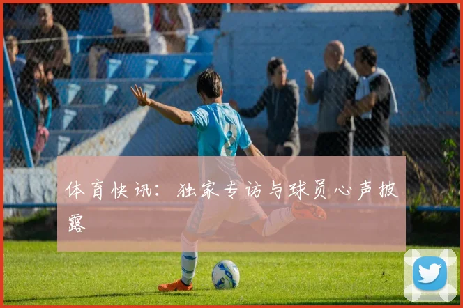 体育快讯：独家专访与球员心声披露